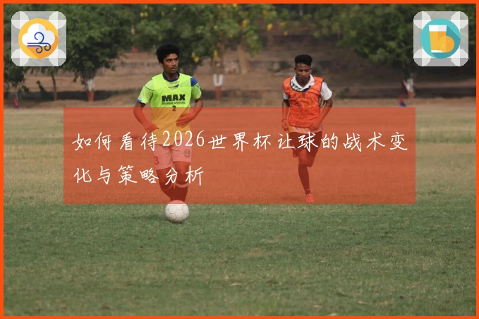 如何看待2026世界杯让球的战术变化与策略分析