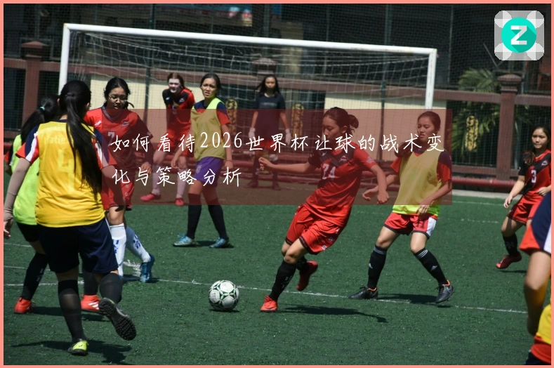 如何看待2026世界杯让球的战术变化与策略分析